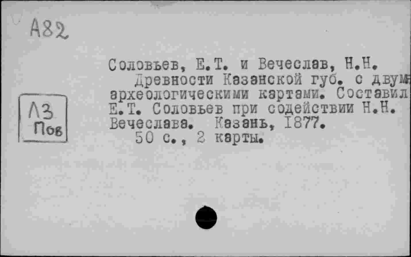 ﻿ABZ
АЪ
Пов
Соловьев, Е.Т. и Вечеслав, Н.Н.
Древности Казанской губ. с двум археологическими картами. Составил Е.Т. Соловьев при содействии Н.Н. Вечеслава. Казань, 1877.
50 с., 2 карты.